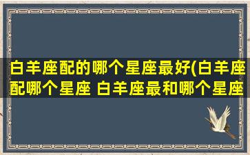 白羊座配的哪个星座最好(白羊座配哪个星座 白羊座最和哪个星座座 百度网盘)